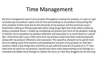 Time Management
My time management wasn’t very on point throughout creating this product, as soon as I got
to producing my product I spent a lot of time just working on my product and pushing the
time schedule further back due to the demands of my product and the technical issues I
faced when editing or filming especially when trying to get light trail shots which ended up
being a complete failure. I ended up completing my product just short of my deadline making
it hard for me to complete my product reflection and evaluation in as much detail as I would
like, I think that with a just a little extra time my product could have been improved greatly
along with my product reflections and evaluation. This would've allowed me to spend more
time on adding some final touches and tweaking the end part of my product as I feel like I
could've added a few things here and there to just add that extra bit of quality to it. If I had
more time to spend on my product I would have done more datamoshing to my footage as I
intended and added more footage to replace the lyrics as I feel they dragged out for too long.
 