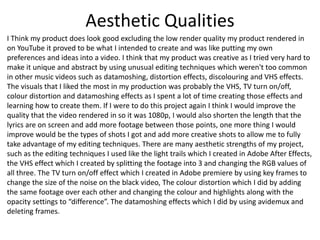 Aesthetic Qualities
I Think my product does look good excluding the low render quality my product rendered in
on YouTube it proved to be what I intended to create and was like putting my own
preferences and ideas into a video. I think that my product was creative as I tried very hard to
make it unique and abstract by using unusual editing techniques which weren't too common
in other music videos such as datamoshing, distortion effects, discolouring and VHS effects.
The visuals that I liked the most in my production was probably the VHS, TV turn on/off,
colour distortion and datamoshing effects as I spent a lot of time creating those effects and
learning how to create them. If I were to do this project again I think I would improve the
quality that the video rendered in so it was 1080p, I would also shorten the length that the
lyrics are on screen and add more footage between those points, one more thing I would
improve would be the types of shots I got and add more creative shots to allow me to fully
take advantage of my editing techniques. There are many aesthetic strengths of my project,
such as the editing techniques I used like the light trails which I created in Adobe After Effects,
the VHS effect which I created by splitting the footage into 3 and changing the RGB values of
all three. The TV turn on/off effect which I created in Adobe premiere by using key frames to
change the size of the noise on the black video, The colour distortion which I did by adding
the same footage over each other and changing the colour and highlights along with the
opacity settings to “difference”. The datamoshing effects which I did by using avidemux and
deleting frames.
 