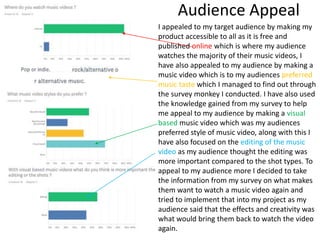 Audience Appeal
I appealed to my target audience by making my
product accessible to all as it is free and
published online which is where my audience
watches the majority of their music videos, I
have also appealed to my audience by making a
music video which is to my audiences preferred
music taste which I managed to find out through
the survey monkey I conducted. I have also used
the knowledge gained from my survey to help
me appeal to my audience by making a visual
based music video which was my audiences
preferred style of music video, along with this I
have also focused on the editing of the music
video as my audience thought the editing was
more important compared to the shot types. To
appeal to my audience more I decided to take
the information from my survey on what makes
them want to watch a music video again and
tried to implement that into my project as my
audience said that the effects and creativity was
what would bring them back to watch the video
again.
 