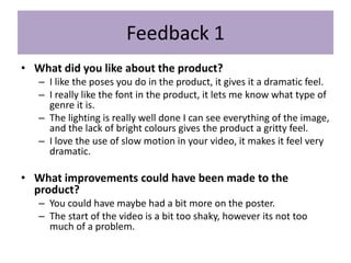 Feedback 1
• What did you like about the product?
– I like the poses you do in the product, it gives it a dramatic feel.
– I really like the font in the product, it lets me know what type of
genre it is.
– The lighting is really well done I can see everything of the image,
and the lack of bright colours gives the product a gritty feel.
– I love the use of slow motion in your video, it makes it feel very
dramatic.
• What improvements could have been made to the
product?
– You could have maybe had a bit more on the poster.
– The start of the video is a bit too shaky, however its not too
much of a problem.
 