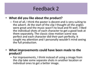 Feedback 2
• What did you like about the product?
– First of all, I think the poster is decent and is very suiting to
the advert. At the start of the clip I thought all the angles
were great and the music wasn’t to loud and fit well. I liked
the individual shots of each character to get a good look at
them separately. The classic slow motion scene was
perfect and each character did their part perfectly. It
caught my attention and I personally wouldn't mind seeing
the full production.
• What improvements could have been made to the
product?
– For improvements, I think instead of using a image from
the clip take some separate shots in another location or
individual ones to get a better image.
 