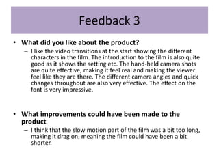 Feedback 3
• What did you like about the product?
– I like the video transitions at the start showing the different
characters in the film. The introduction to the film is also quite
good as it shows the setting etc. The hand-held camera shots
are quite effective, making it feel real and making the viewer
feel like they are there. The different camera angles and quick
changes throughout are also very effective. The effect on the
font is very impressive.
• What improvements could have been made to the
product
– I think that the slow motion part of the film was a bit too long,
making it drag on, meaning the film could have been a bit
shorter.
 