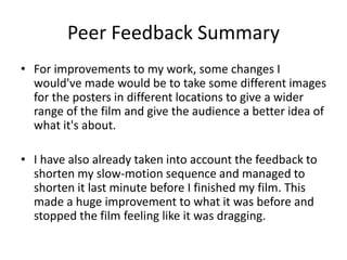 Peer Feedback Summary
• For improvements to my work, some changes I
would've made would be to take some different images
for the posters in different locations to give a wider
range of the film and give the audience a better idea of
what it's about.
• I have also already taken into account the feedback to
shorten my slow-motion sequence and managed to
shorten it last minute before I finished my film. This
made a huge improvement to what it was before and
stopped the film feeling like it was dragging.
 