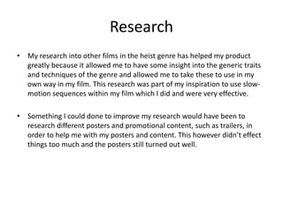 Research
• My research into other films in the heist genre has helped my product
greatly because it allowed me to have some insight into the generic traits
and techniques of the genre and allowed me to take these to use in my
own way in my film. This research was part of my inspiration to use slow-
motion sequences within my film which I did and were very effective.
• Something I could done to improve my research would have been to
research different posters and promotional content, such as trailers, in
order to help me with my posters and content. This however didn’t effect
things too much and the posters still turned out well.
 