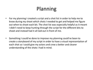 Planning
• For my planning I created a script and a shot list in order to help me to
know during my shoot which shots I needed to get and helped me figure
out when to shoot each bit. The shot list was especially helpful as it meant
I didn't need to keep hunting through the script for the different bits to
shoot and instead had it all laid out in front of me.
• Something I could've done to improve my planning could've been to
create a storyboard of my script in order to have a visual representation of
each shot so I could give my actors and crew a better and clearer
understanding of the shots I had in mind.
 