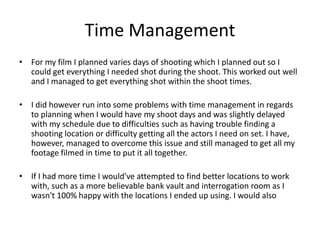 Time Management
• For my film I planned varies days of shooting which I planned out so I
could get everything I needed shot during the shoot. This worked out well
and I managed to get everything shot within the shoot times.
• I did however run into some problems with time management in regards
to planning when I would have my shoot days and was slightly delayed
with my schedule due to difficulties such as having trouble finding a
shooting location or difficulty getting all the actors I need on set. I have,
however, managed to overcome this issue and still managed to get all my
footage filmed in time to put it all together.
• If I had more time I would've attempted to find better locations to work
with, such as a more believable bank vault and interrogation room as I
wasn't 100% happy with the locations I ended up using. I would also
 