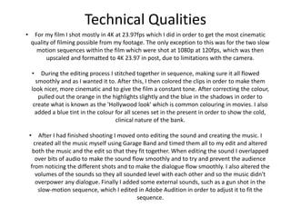 Technical Qualities
• For my film I shot mostly in 4K at 23.97fps which I did in order to get the most cinematic
quality of filming possible from my footage. The only exception to this was for the two slow
motion sequences within the film which were shot at 1080p at 120fps, which was then
upscaled and formatted to 4K 23.97 in post, due to limitations with the camera.
• During the editing process I stitched together in sequence, making sure it all flowed
smoothly and as I wanted it to. After this, I then colored the clips in order to make them
look nicer, more cinematic and to give the film a constant tone. After correcting the colour,
pulled out the orange in the highlights slightly and the blue in the shadows in order to
create what is known as the 'Hollywood look' which is common colouring in movies. I also
added a blue tint in the colour for all scenes set in the present in order to show the cold,
clinical nature of the bank.
• After I had finished shooting I moved onto editing the sound and creating the music. I
created all the music myself using Garage Band and timed them all to my edit and altered
both the music and the edit so that they fit together. When editing the sound I overlapped
over bits of audio to make the sound flow smoothly and to try and prevent the audience
from noticing the different shots and to make the dialogue flow smoothly. I also altered the
volumes of the sounds so they all sounded level with each other and so the music didn't
overpower any dialogue. Finally I added some external sounds, such as a gun shot in the
slow-motion sequence, which I edited in Adobe Audition in order to adjust it to fit the
sequence.
 