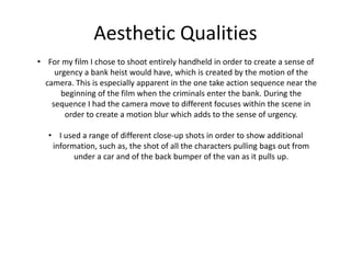 Aesthetic Qualities
• For my film I chose to shoot entirely handheld in order to create a sense of
urgency a bank heist would have, which is created by the motion of the
camera. This is especially apparent in the one take action sequence near the
beginning of the film when the criminals enter the bank. During the
sequence I had the camera move to different focuses within the scene in
order to create a motion blur which adds to the sense of urgency.
• I used a range of different close-up shots in order to show additional
information, such as, the shot of all the characters pulling bags out from
under a car and of the back bumper of the van as it pulls up.
 