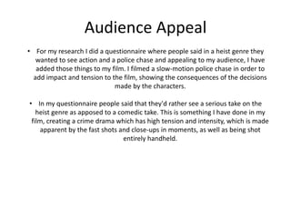 Audience Appeal
• For my research I did a questionnaire where people said in a heist genre they
wanted to see action and a police chase and appealing to my audience, I have
added those things to my film. I filmed a slow-motion police chase in order to
add impact and tension to the film, showing the consequences of the decisions
made by the characters.
• In my questionnaire people said that they'd rather see a serious take on the
heist genre as apposed to a comedic take. This is something I have done in my
film, creating a crime drama which has high tension and intensity, which is made
apparent by the fast shots and close-ups in moments, as well as being shot
entirely handheld.
 