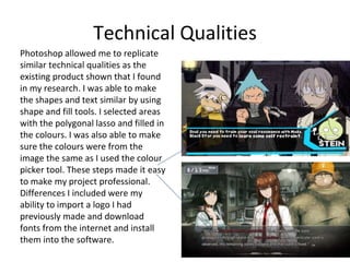 Technical Qualities
Photoshop allowed me to replicate
similar technical qualities as the
existing product shown that I found
in my research. I was able to make
the shapes and text similar by using
shape and fill tools. I selected areas
with the polygonal lasso and filled in
the colours. I was also able to make
sure the colours were from the
image the same as I used the colour
picker tool. These steps made it easy
to make my project professional.
Differences I included were my
ability to import a logo I had
previously made and download
fonts from the internet and install
them into the software.
 