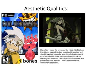 Aesthetic Qualities
I love how I made the cover and the video, I dislike how
the video is basically just an episode of the anime as I
should have had more of a selection of clips to make it
more visually interesting for the audience. I think the
bold bright colours and clear resolution of the video and
game case work well and I have used colours that
compliment each other.
 