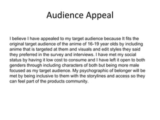 Audience Appeal
I believe I have appealed to my target audience because It fits the
original target audience of the anime of 16-19 year olds by including
anime that is targeted at them and visuals and edit styles they said
they preferred in the survey and interviews. I have met my social
status by having it low cost to consume and I have left it open to both
genders through including characters of both but being more male
focused as my target audience. My psychographic of belonger will be
met by being inclusive to them with the storylines and access so they
can feel part of the products community.
 