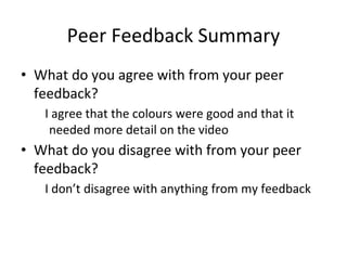 Peer Feedback Summary
• What do you agree with from your peer
feedback?
I agree that the colours were good and that it
needed more detail on the video
• What do you disagree with from your peer
feedback?
I don’t disagree with anything from my feedback
 