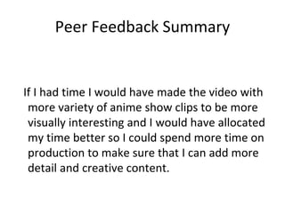 Peer Feedback Summary
If I had time I would have made the video with
more variety of anime show clips to be more
visually interesting and I would have allocated
my time better so I could spend more time on
production to make sure that I can add more
detail and creative content.
 