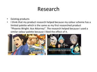 Research
• Existing products
• I think that my product research helped because my colour scheme has a
limited palette which is the same as my first researched product
“Phoenix Wright: Ace Attorney”. The research helped because I used a
similar colour palette because i liked the effect of it.
 