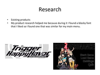 Research
• Existing products
• My product research helped me because during it I found a blocky font
that I liked so I found one that was similar for my main menu.
 