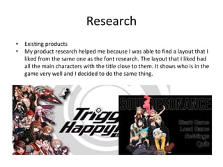 Research
• Existing products
• My product research helped me because I was able to find a layout that I
liked from the same one as the font research. The layout that I liked had
all the main characters with the title close to them. It shows who is in the
game very well and I decided to do the same thing.
 