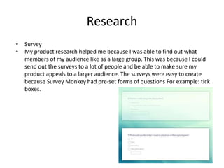 Research
• Survey
• My product research helped me because I was able to find out what
members of my audience like as a large group. This was because I could
send out the surveys to a lot of people and be able to make sure my
product appeals to a larger audience. The surveys were easy to create
because Survey Monkey had pre-set forms of questions For example: tick
boxes.
 