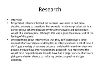 Research
• Interview
• My product Interview helped me because I was able to find more
detailed answers to questions. For example I made my product set in a
darker colour scheme because my first interviewee said dark colours
would fit a serious game. I thought this was a good Idea because it fit the
feeling of the game.
• One bad thing about Interviews is that they don’t span over a large
amount of answers because doing lots of interviews takes a lot of time. I
didn’t get a variety of answers because I only had time to interview two
people. I would have interviewed more people if I had more time this
would have helped because I would have had a larger variety of answers
giving me a better chance to make my product appeal to a larger
audience.
 