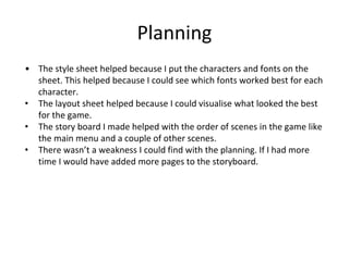 Planning
• The style sheet helped because I put the characters and fonts on the
sheet. This helped because I could see which fonts worked best for each
character.
• The layout sheet helped because I could visualise what looked the best
for the game.
• The story board I made helped with the order of scenes in the game like
the main menu and a couple of other scenes.
• There wasn’t a weakness I could find with the planning. If I had more
time I would have added more pages to the storyboard.
 