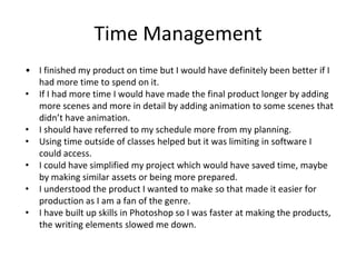 Time Management
• I finished my product on time but I would have definitely been better if I
had more time to spend on it.
• If I had more time I would have made the final product longer by adding
more scenes and more in detail by adding animation to some scenes that
didn’t have animation.
• I should have referred to my schedule more from my planning.
• Using time outside of classes helped but it was limiting in software I
could access.
• I could have simplified my project which would have saved time, maybe
by making similar assets or being more prepared.
• I understood the product I wanted to make so that made it easier for
production as I am a fan of the genre.
• I have built up skills in Photoshop so I was faster at making the products,
the writing elements slowed me down.
 