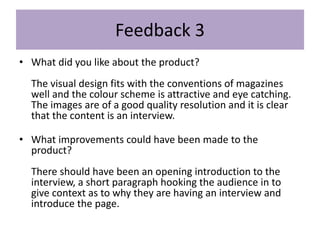 Feedback 3
• What did you like about the product?
The visual design fits with the conventions of magazines
well and the colour scheme is attractive and eye catching.
The images are of a good quality resolution and it is clear
that the content is an interview.
• What improvements could have been made to the
product?
There should have been an opening introduction to the
interview, a short paragraph hooking the audience in to
give context as to why they are having an interview and
introduce the page.
 