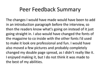 Peer Feedback Summary
The changes I would have made would have been to add
in an introduction paragraph before the interview, so
then the readers know what's going on instead of it just
going straight in. I also would have changed the fonts of
the magazine to co inside with the other fonts I’d used
to make it look ore professional and fun. I would have
also moved a few pictures and probably completely
changed my double page spread, as I didn’t really like it.
I enjoyed making it, but I do not think it was made to
the best of my abilities.
 