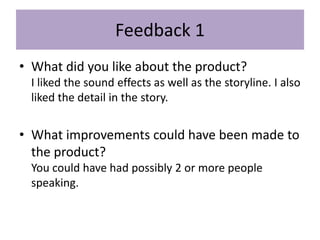 Feedback 1
• What did you like about the product?
I liked the sound effects as well as the storyline. I also
liked the detail in the story.
• What improvements could have been made to
the product?
You could have had possibly 2 or more people
speaking.
 