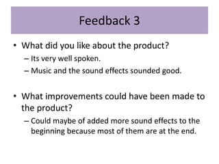 Feedback 3
• What did you like about the product?
– Its very well spoken.
– Music and the sound effects sounded good.
• What improvements could have been made to
the product?
– Could maybe of added more sound effects to the
beginning because most of them are at the end.
 