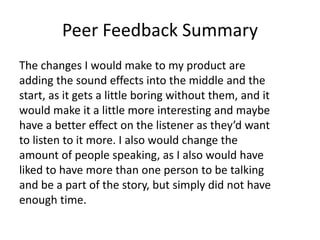 Peer Feedback Summary
The changes I would make to my product are
adding the sound effects into the middle and the
start, as it gets a little boring without them, and it
would make it a little more interesting and maybe
have a better effect on the listener as they’d want
to listen to it more. I also would change the
amount of people speaking, as I also would have
liked to have more than one person to be talking
and be a part of the story, but simply did not have
enough time.
 