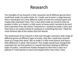 Research
The strengths of my research is that I covered a lot of different genres that I
could have made my audio similar to. I made sure to cover a range because
then it would give me a few different audios to look into and pick apart and
maybe take inspiration from. This is also what made my research help my
product a little, as it made it a little easier to know what I wanted to do and I
took inspiration from the stories I listened to a I wanted to wrote a story and
have that as my audio instead of a podcast or something like that. I liked the
more fictional side of the audios than the factual.
The weaknesses of my research is that even though I covered a wide range of
different genres of different types of audio, I feel like I could have covered
more of a range than what I did, to make it a little more diverse and have a
little difference in what I did research. This maybe would have changed the
inspiration for my final product as I would have been looking at different
types of audios. I would have maybe changed my idea from a story to a
podcast if I had listened to more and enjoyed them more than I have.
 
