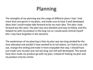 Planning
The strengths of my planning was the range of different plans I had. I had
more than one genre in my plans, and made sure to have 3 well developed
ideas that I could maybe take forward to be my main idea. The idea I took
forward was the story. The plan was very detailed and easy to follow, and this
helped me with my product in the long run as I could easily remind myself
bits I may have forgotten in the storyline.
The weaknesses of my planning is that my plan was too long winded for the
time allocated and wouldn’t have worked to its full extent, so I had to cut a bit
out, change the ending and make it more enjoyable that way. I should have
just made sure my plan was not too long, but still well developed. This would
have then made my product go with my plan, instead of making my plan and
my product only be similar.
 