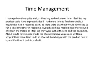 Time Management
I managed my time quite well, as I had my audio done on time. I feel like my
product could have improved a lot if I had more time to finish my audio. I
might have had it recorded again, as there were bits that I would have liked to
run a little smoother in recording. I would also have made it have more sound
effects in the middle as I feel like they were just at the end and the beginning.
Also, I would have maybe made the characters have voices and written a
script if I had more time to do so. Overall, I am happy with the product how it
is, and the time it took to make it.
 