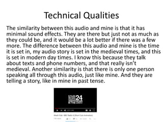 Technical Qualities
The similarity between this audio and mine is that it has
minimal sound effects. They are there but just not as much as
they could be, and it would be a lot better if there was a few
more. The difference between this audio and mine is the time
it is set in, my audio story is set in the medieval times, and this
is set in modern day times. I know this because they talk
about texts and phone numbers, and that really isn’t
medieval. Another similarity is that there is only one person
speaking all through this audio, just like mine. And they are
telling a story, like in mine in past tense.
 