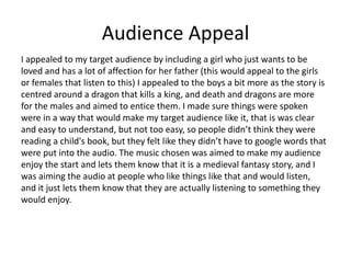 Audience Appeal
I appealed to my target audience by including a girl who just wants to be
loved and has a lot of affection for her father (this would appeal to the girls
or females that listen to this) I appealed to the boys a bit more as the story is
centred around a dragon that kills a king, and death and dragons are more
for the males and aimed to entice them. I made sure things were spoken
were in a way that would make my target audience like it, that is was clear
and easy to understand, but not too easy, so people didn’t think they were
reading a child's book, but they felt like they didn’t have to google words that
were put into the audio. The music chosen was aimed to make my audience
enjoy the start and lets them know that it is a medieval fantasy story, and I
was aiming the audio at people who like things like that and would listen,
and it just lets them know that they are actually listening to something they
would enjoy.
 