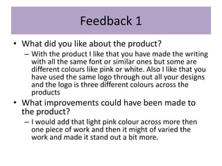 Feedback 1
• What did you like about the product?
– With the product I like that you have made the writing
with all the same font or similar ones but some are
different colours like pink or white. Also I like that you
have used the same logo through out all your designs
and the logo is three different colours across the
products
• What improvements could have been made to
the product?
– I would add that light pink colour across more then
one piece of work and then it might of varied the
work and made it stand out a bit more.
 