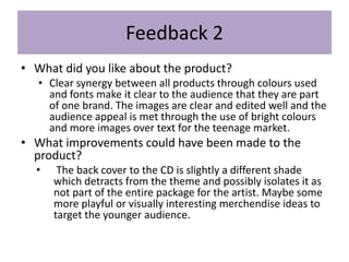 Feedback 2
• What did you like about the product?
• Clear synergy between all products through colours used
and fonts make it clear to the audience that they are part
of one brand. The images are clear and edited well and the
audience appeal is met through the use of bright colours
and more images over text for the teenage market.
• What improvements could have been made to the
product?
• The back cover to the CD is slightly a different shade
which detracts from the theme and possibly isolates it as
not part of the entire package for the artist. Maybe some
more playful or visually interesting merchendise ideas to
target the younger audience.
 