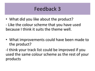 Feedback 3
• What did you like about the product?
- Like the colour scheme that you have used
because I think it suits the theme well.
• What improvements could have been made to
the product?
-I think your track list could be improved if you
used the same colour scheme as the rest of your
products
 