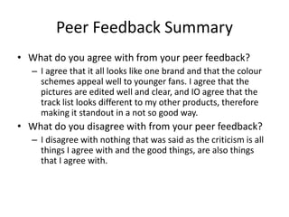 Peer Feedback Summary
• What do you agree with from your peer feedback?
– I agree that it all looks like one brand and that the colour
schemes appeal well to younger fans. I agree that the
pictures are edited well and clear, and IO agree that the
track list looks different to my other products, therefore
making it standout in a not so good way.
• What do you disagree with from your peer feedback?
– I disagree with nothing that was said as the criticism is all
things I agree with and the good things, are also things
that I agree with.
 