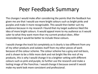 Peer Feedback Summary
The changes I would make after considering the points that the feedback has
given me are that I would use more bright colours such as bright pinks and
purples and make it more recognisable. This would then better suit my
audience because in my research I found that my target audience liked the
idea of more bright colours. It would appeal more to my audience as it would
cater to what they want more than my current product does. After
reconsidering it would be better to include these colours.
I would change the track list completely as it clearly is too different from any
of my other products and isolates itself from my other pieces of work
because of the colour scheme. The colour scheme has a grey and red basis,
and is shown to be a little more dark and not bright like the rest of my
products, this is why I would change it to a brighter setting with different
colours such as pink and purple, to further use the research and make a
lasting image of the franchise. I would change it because overall it would
make my work look more consistent and professional.
 