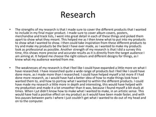 Research
• The strengths of my research is that I made sure to cover the different products that I wanted
to include in my final major product. I made sure to cover album covers, posters,
merchandise and track lists, I went into great detail in each of these things and picked them
apart to show what they meant. This helped me as I then knew what to put into my products
to show what I wanted to show. I then could take inspiration from these different products to
try and make my products be the best I have ever made, as I wanted to make my products
look as professional as possible. Another strength of my research is that I did a survey this
time, this shows more precise and accurate results as it is directly from the target audience I
am aiming at. It helped me choose the right colours and different designs for things, as I
knew what my audience wanted from me.
• The weaknesses of my research is that I feel like I could have expanded a little more on what I
have researched. I have researched quite a wide range of products but I feel like I could have
done more, as I made more than I researched. I could have helped myself a lot more if I had
done more research, as I would have had a better idea of how to make things look how I
wanted them to, and how to portray what I wanted to within the different products. I could
have made my research a little more in depth and interesting, this would have helped with
my production and made it a lot smoother than it was, because I found myself a bit stuck at
times. When I jut didn’t know how to make what I wanted to make, in an artistic sense. This
would have had a positive effect on my product as it would have been made faster, and with
less pauses between parts I where I just couldn’t get what I wanted to do out of my head and
on to the computer.
 