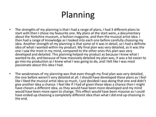Planning
• The strengths of my planning is that I had a range of plans, I had 3 different plans to
start with then I chose my favourite one. My plans at the start were, a documentary
about the Yorkshire museum, a fashion magazine, and then the musical artist idea. I
then had a range of knowledge as I looked into each one before carefully choosing my
idea. Another strength of my planning is that some of it was in detail, so I had a definite
idea of what I wanted within my product. My final plan was very detailed, as it was the
one I saw the most in my mind, compared to the other ones this plan was very
developed and detailed. This planning helped my product as because I knew what I
wanted to do, and because of how massively detailed my plan was, it was a lot easier to
go into my production as I knew what I was going to do, and I felt like I was most
passionate about this idea I had.
• The weaknesses of my planning was that even though my final plan was very detailed,
the one before weren’t very detailed at all. I should have developed these plans as I feel
like I liked the musical artist idea so much, I just decided I was doing that one and didn’t
give another idea a chance. I feel like if I had of given these ideas a chance then I might
have chosen a different idea, as they would have been more developed and my mind
would have been more open to change. This effect would have been massive as I could
have ended up choosing a completely different idea than what I did end up choosing in
the end.
 