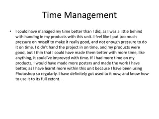 Time Management
• I could have managed my time better than I did, as I was a little behind
with handing in my products with this unit. I feel like I put too much
pressure on myself to make it really good, and not enough pressure to do
it on time. I didn’t hand the project in on time, and my products were
good, but I thin that I could have made them better with more time, like
anything, it could’ve improved with time. If I had more time on my
products, I would have made more posters and made the work I have
better, as I have learnt more within this unit because I have been using
Photoshop so regularly. I have definitely got used to it now, and know how
to use it to its full extent.
 