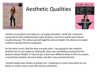 Aesthetic Qualities
I believe my products are made to a very good standard. I think this is because
compared to other professionally made products, mine fit in pretty well and are
visually pleasing. The colours go well together and are bright, this attracts my target
audience, being primarily young girls.
On the other hand, I feel like they are quite plain. I was going for the simplistic
aesthetic but it just ended up looking like there was something missing from the
posters instead. Maybe if I had just put a few more different dates on the tour poster,
it would have looked a lot more better and like it was actually finished.
I would change how simple my posters are. I would put in some more dates on my
poster to make it seem more full and less unfinished.
 