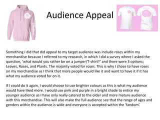 Audience Appeal
Something I did that did appeal to my target audience was include roses within my
merchandise because I referred to my research, in which I did a survey where I asked the
question, ‘what would you rather be on a jumper/T-shirt?’ and there were 3 options;
Leaves, Roses, and Plants. The majority voted for roses. This is why I chose to have roses
on my merchandise as I think that more people would like it and want to have it if it has
what my audience voted for on it.
If I could do it again, I would choose to use brighter colours as this is what my audience
would have liked more. I would use pink and purple in a bright shade to entice my
younger audience as I have only really catered to the older and more mature audience
with this merchandise. This will also make the full audience see that the range of ages and
genders within the audience is wide and everyone is accepted within the ‘fandom’.
 
