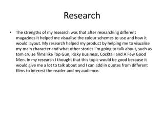 Research
• The strengths of my research was that after researching different
magazines it helped me visualise the colour schemes to use and how it
would layout. My research helped my product by helping me to visualise
my main character and what other stories I’m going to talk about, such as
tom cruise films like Top Gun, Risky Business, Cocktail and A Few Good
Men. In my research I thought that this topic would be good because it
would give me a lot to talk about and I can add in quotes from different
films to interest the reader and my audience.
 