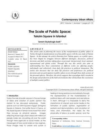 Contemporary Urban Affairs
2017, Volume 1, Number 1, pages 67– 75
The Scale of Public Space:
Taksim Square in Istanbul
Senem Zeybekoglu Sadri *
Department of Architecture, Girne American University, Turkey
A B S T R A C T
This article aims at following the traces of the transformation of public sphere in
Turkey through its manifestations on urban public spaces with the case study of Taksim
Square. In this attempt, the article illustrates how Taksim square, as a public space,
has been shaped by struggles between different ideologies, discourses, political
decisions and daily activities taking place at personal, interpersonal, local, national,
supranational and global scales. Through this way this article also aims at
understanding how these contestations at different scales are affecting people,
individually and collectively, from daily life practices to political integration. The
article also discusses that our daily life practices and preferences are political
decisions and our participation in public sphere occurs through those daily actions of
the personal spheres. Therefore, the article suggests that a paradigm shift is needed in
the design and production of the built environments that will facilitate the coexistence
of multiple counter publics.
www.ijcua.com
Copyright © 2017 Contemporary Urban Affairs. All rights reserved.
1. Introduction
Today the role of public spaces in the exchange
of ideas and creation of public opinion has
started to be discussed extensively. Public
spaces such as Tahrir Square in Egypt, Sintagma
Square in Greece, the buffer Zone in Cyprus, or
the Azadi Square in Tehran have more than what
they occupy as physical spaces. Images
reflecting those huge urban areas with millions of
people inside are circulating all over the world
through news agencies or social media, as the
messengers of new social orders or new regimes.
Those images help to create and sustain a
feeling of strong resistance and solidarity through
the representation of the materialization of
political ideas with real people and real places
in them. Although it is impossible to deny the
importance of internet and social media in the
formation of public opinion, organization of
protests and demonstrations, and circulation of
news and information, the need for the
physicality of place (a public space), and the
A R T I C L E I N F O:
Article history:
Received 17 January 2017
Accepted 26 March 2017
Available online 26 March
2017
Keywords:
Public spaces;
Taksim Square;
Istanbul;
The national space;
Social changes.
*Corresponding Author:
Department of Architecture, Girne American University,
Turkey
E-mail address: senemsadri@gau.edu.tr
 