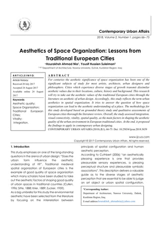 Contemporary Urban Affairs
2018, Volume 2, Number 1, pages 66– 75
Aesthetics of Space Organization: Lessons from
Traditional European Cities
*Hourakhsh Ahmad Nia1, Yousif Hussien Suleiman2
1 & 2 Department of Architecture, Nawroz University, Duhok, Kurdistan Region, Iraq
A B S T R A C T
For centuries the aesthetic significance of space organization has been one of the
significant subjects of study for most artists, architects, urban designers and
philosophers. Cities which experience diverse stages of growth transmit dissimilar
aesthetic values due to their locations, culture, history and background. This research
will try to take out the aesthetic values of the traditional European cities through the
literature on aesthetic of urban design. Accordingly, this study reflects the term urban
aesthetics in spatial organization. It tries to answer the question of how space
organization can lead to the aesthetic understanding of a place. The methodology for
this study developed based on grounded theory study and qualitative assessments of
European cities thorough the literature review. Overall, the study assessed integration,
visual connectivity, vitality, spatial quality, as the main factors in shaping the aesthetic
quality of the urban environment in European traditional cities. At the end, it proposed
the findings to apply in contemporary urban designing.
CONTEMPORARY URBAN AFFAIRS (2018) 2(1), 66-75. Doi: 10.25034/ijcua.2018.3659
www.ijcua.com
Copyright © 2017 Contemporary Urban Affairs. All rights reserved.
1. Introduction
This study emphases on one of the long-standing
questions in the arena of urban design: “Does the
urban form influence the aesthetic
understanding of it?”. Traditional medieval
spatial organization of European cities is the
example of good quality of space organization
which many scholars have been studied to take
out the aesthetic factors of shaping good quality
of urban spaces in traditional countries (Cullen,
1996; Sitte, 1888; Krier, 1889; Zucker, 1959).
As a big umbrella for this study the environmental
aesthetic have been selected from the literature
by focusing on the interrelation between
principals of spatial configuration and human
aesthetic perception.
According to Cuthbert (2006) “an aesthetically
pleasing experience is one that provides
pleasurable sensory experiences, a pleasing
perceptual structure and pleasurable symbolic
associations”. This description delivers a valuable
guide as to the diverse stages of aesthetic
perception that are essential to be able to judge
an art object or urban spatial configuration.
A R T I C L E I N F O:
Article history:
Received 20 July 2017
Accepted 24 August 2017
Available online 24 August
2017
Keywords:
Aesthetic quality;
Space Organization;
Traditional European
Cities;
Vitality;
Integration.
*Corresponding Author:
Department of Architecture, Nawroz University, Duhok,
Kurdistan Region, Iraq
E-mail address:hourakhsh_ahmadnia@yahoo.com
 