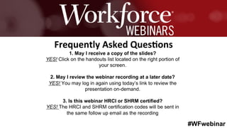 #WFwebinar
	
   	
  
	
  	
  
1. May I receive a copy of the slides?
YES! Click on the handouts list located on the right portion of
your screen.
2. May I review the webinar recording at a later date?
YES! You may log in again using today’s link to review the
presentation on-demand.
3. Is this webinar HRCI or SHRM certified?
YES! The HRCI and SHRM certification codes will be sent in
the same follow up email as the recording
Frequently	
  Asked	
  Ques0ons	
  
 