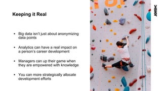 Keeping it Real
§  Big data isn’t just about anonymizing
data points
§  Analytics can have a real impact on
a person’s career development
§  Managers can up their game when
they are empowered with knowledge
§  You can more strategically allocate
development efforts
53
 